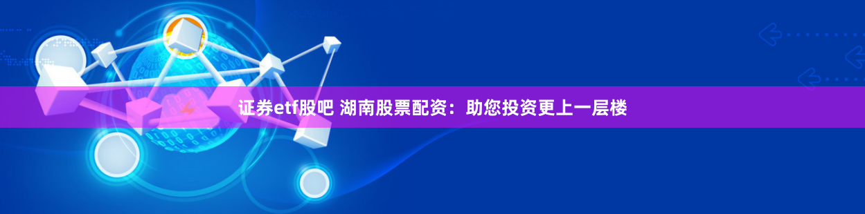 证券etf股吧 湖南股票配资：助您投资更上一层楼