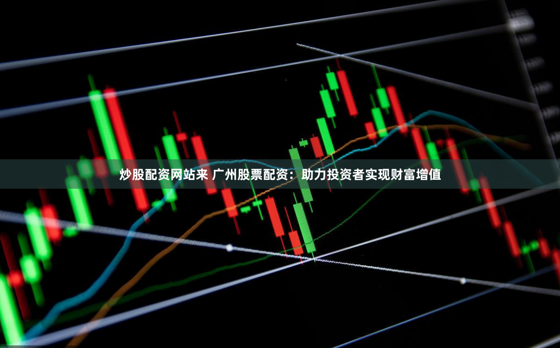 炒股配资网站来 广州股票配资：助力投资者实现财富增值