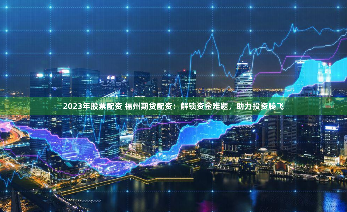 2023年股票配资 福州期货配资：解锁资金难题，助力投资腾飞