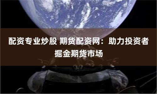 配资专业炒股 期货配资网：助力投资者掘金期货市场