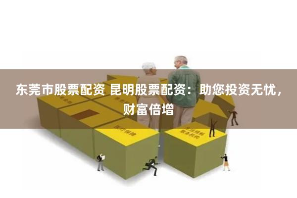 东莞市股票配资 昆明股票配资：助您投资无忧，财富倍增