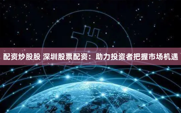配资炒股股 深圳股票配资：助力投资者把握市场机遇