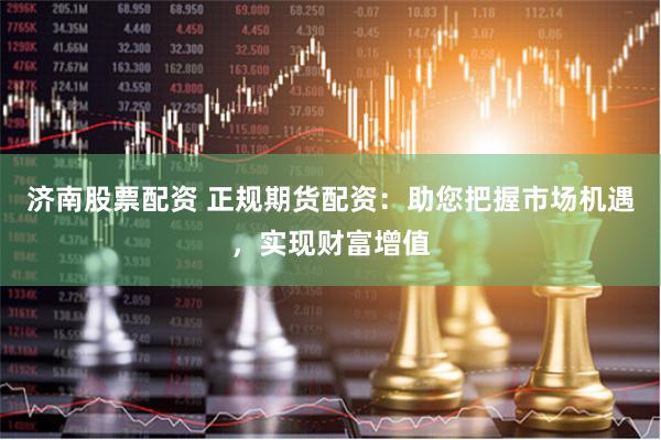 济南股票配资 正规期货配资：助您把握市场机遇，实现财富增值