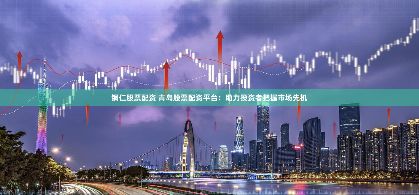 铜仁股票配资 青岛股票配资平台：助力投资者把握市场先机