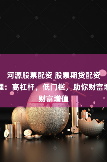 河源股票配资 股票期货配资代理：高杠杆，低门槛，助你财富增值