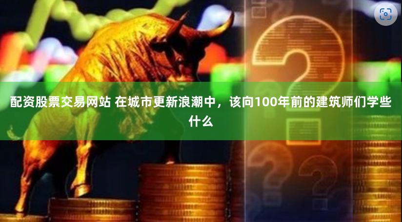 配资股票交易网站 在城市更新浪潮中，该向100年前的建筑师们学些什么