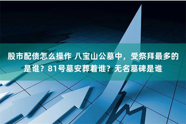 股市配债怎么操作 八宝山公墓中，受祭拜最多的是谁？81号墓安葬着谁？无名墓碑是谁