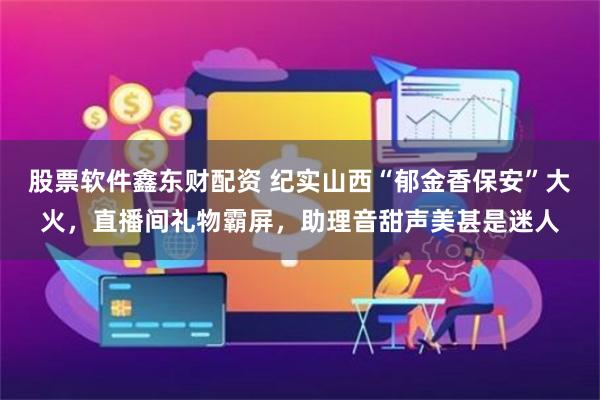 股票软件鑫东财配资 纪实山西“郁金香保安”大火，直播间礼物霸屏，助理音甜声美甚是迷人