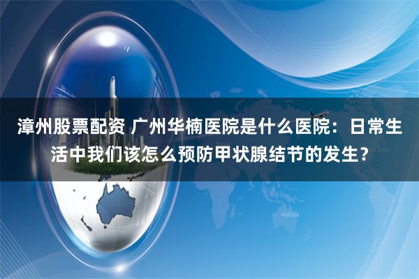 漳州股票配资 广州华楠医院是什么医院：日常生活中我们该怎么预防甲状腺结节的发生？