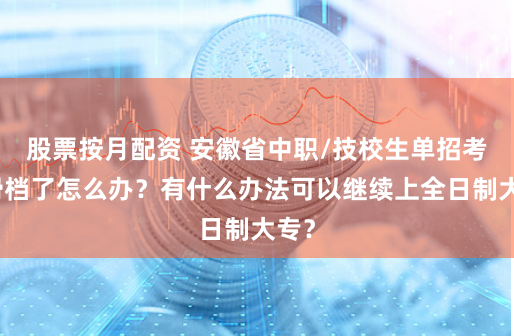 股票按月配资 安徽省中职/技校生单招考试滑档了怎么办？有什么办法可以继续上全日制大专？