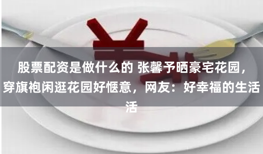 股票配资是做什么的 张馨予晒豪宅花园，穿旗袍闲逛花园好惬意，网友：好幸福的生活