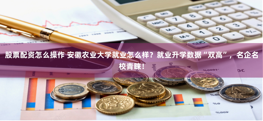 股票配资怎么操作 安徽农业大学就业怎么样？就业升学数据“双高”，名企名校青睐！