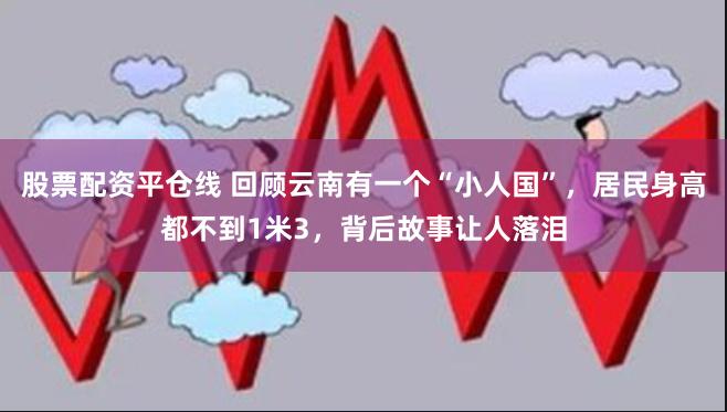 股票配资平仓线 回顾云南有一个“小人国”，居民身高都不到1米3，背后故事让人落泪