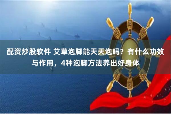 配资炒股软件 艾草泡脚能天天泡吗？有什么功效与作用，4种泡脚方法养出好身体