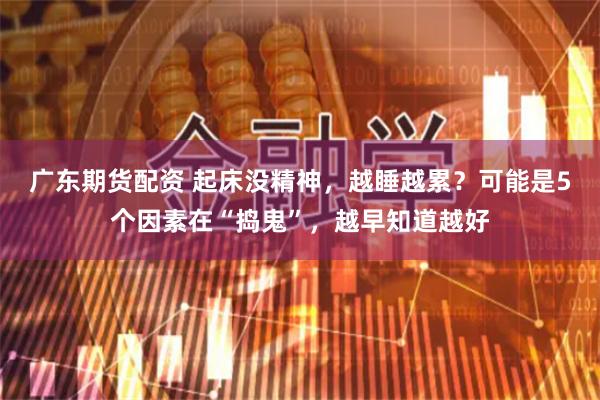 广东期货配资 起床没精神，越睡越累？可能是5个因素在“捣鬼”，越早知道越好