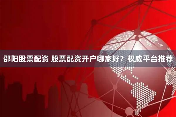 邵阳股票配资 股票配资开户哪家好？权威平台推荐