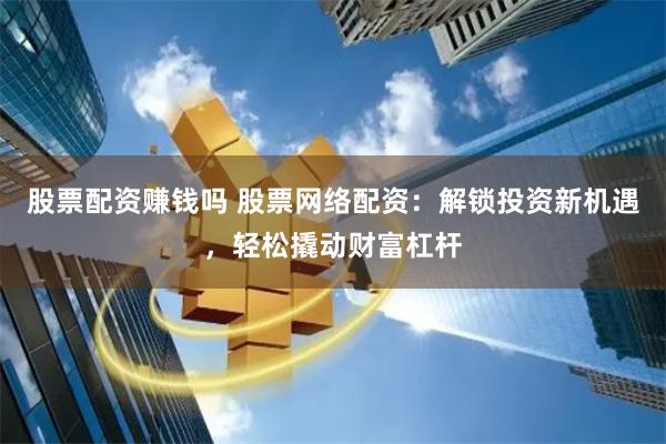 股票配资赚钱吗 股票网络配资：解锁投资新机遇，轻松撬动财富杠杆