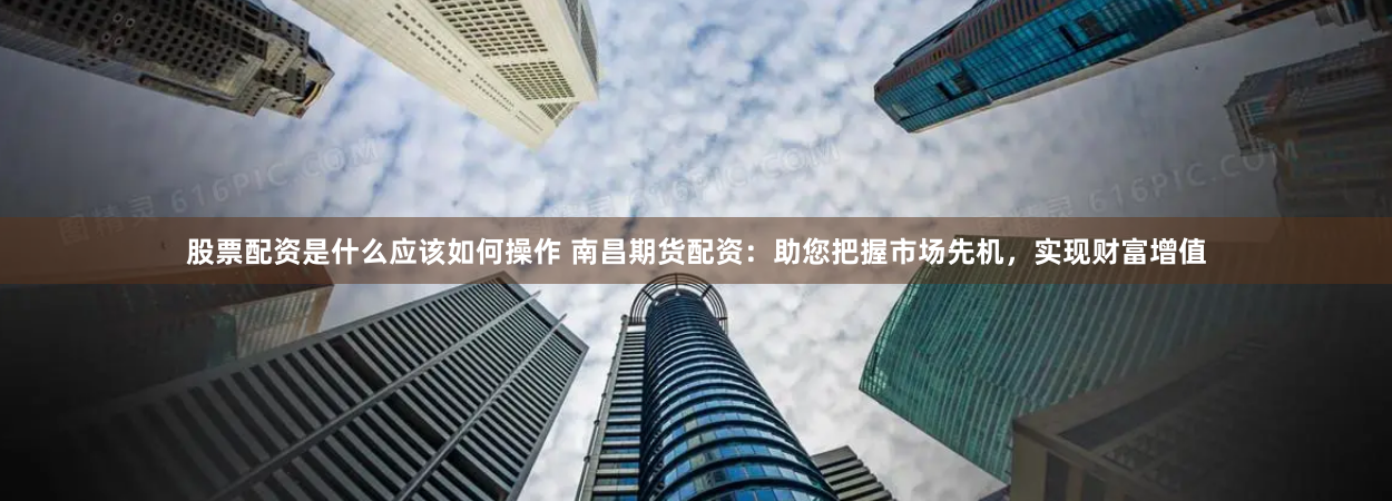 股票配资是什么应该如何操作 南昌期货配资:助您把握市场先机,实现财富增值