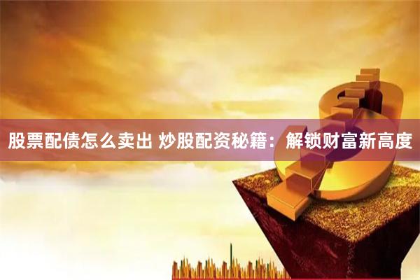 股票配债怎么卖出 炒股配资秘籍：解锁财富新高度