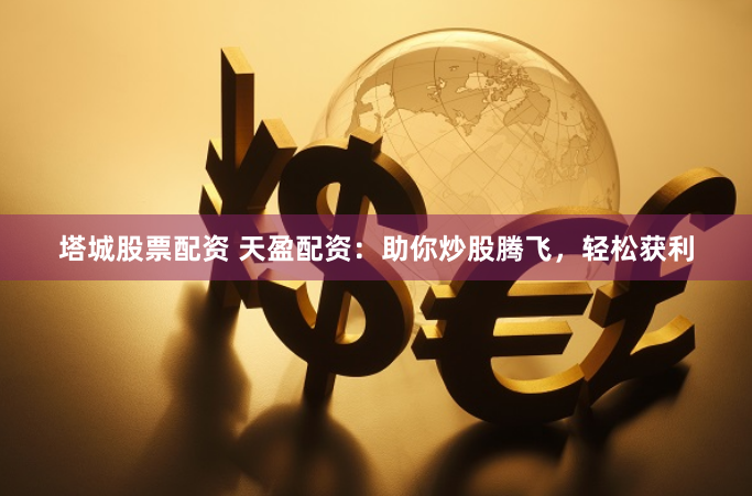 塔城股票配资 天盈配资：助你炒股腾飞，轻松获利