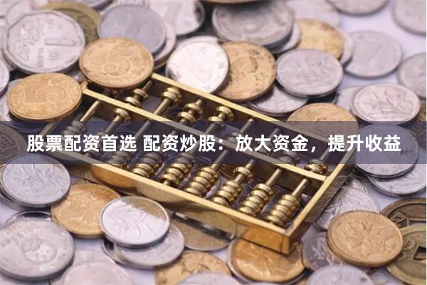 股票配资首选 配资炒股：放大资金，提升收益