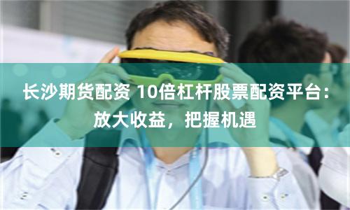 长沙期货配资 10倍杠杆股票配资平台:放大收益,把握机遇