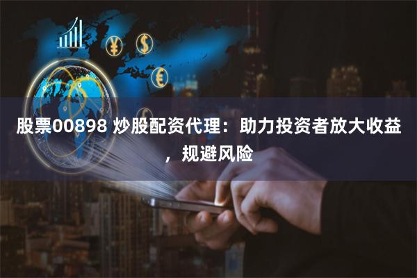 股票00898 炒股配资代理：助力投资者放大收益，规避风险