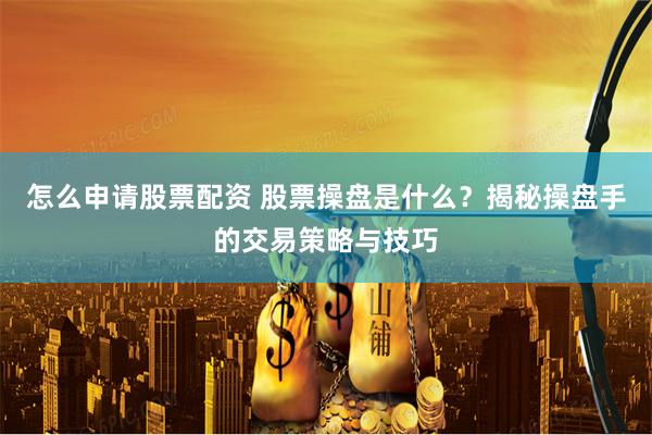怎么申请股票配资 股票操盘是什么?揭秘操盘手的交易策略与技巧