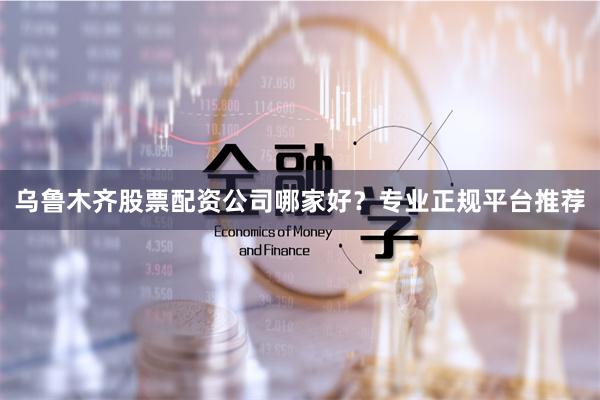 乌鲁木齐股票配资公司哪家好？专业正规平台推荐